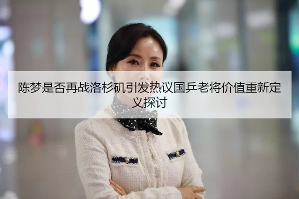 陈梦是否再战洛杉矶引发热议国乒老将价值重新定义探讨