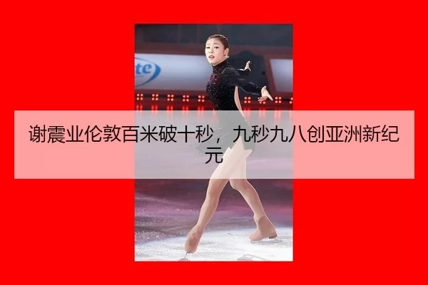 谢震业伦敦百米破十秒，九秒九八创亚洲新纪元