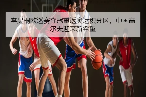 李昊桐欧巡赛夺冠重返奥运积分区，中国高尔夫迎来新希望