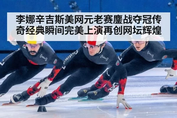 李娜辛吉斯美网元老赛鏖战夺冠传奇经典瞬间完美上演再创网坛辉煌