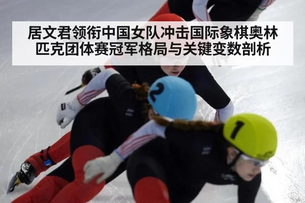 居文君领衔中国女队冲击国际象棋奥林匹克团体赛冠军格局与关键变数剖析